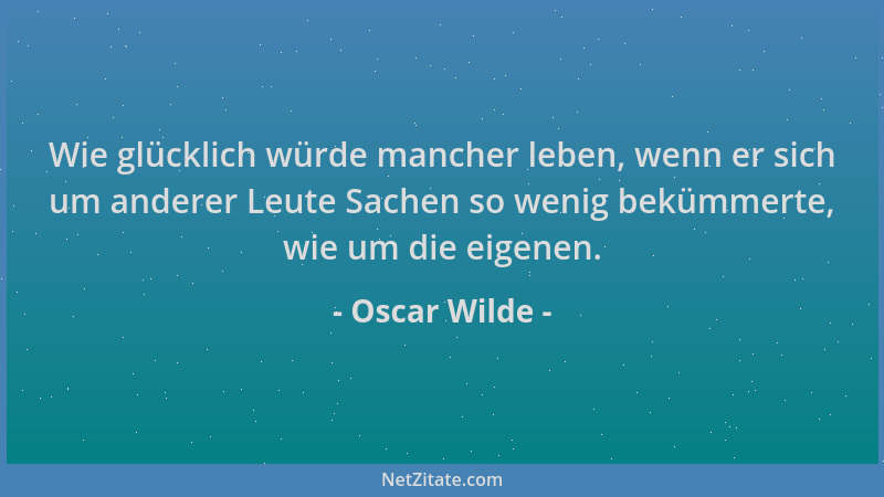 Oscar Wilde - Wie glücklich würde mancher leben, wenn er sich um anderer Leute Sachen so wenig bekümmerte, wie um die eigen...