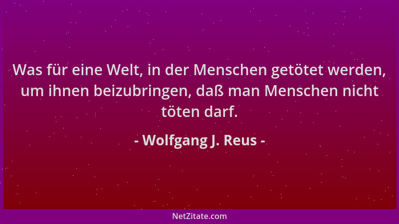 Wolfgang J. Reus - Was für eine Welt, in der Menschen getötet werden, um ihnen beizubringen, daß man Menschen nicht töten d...