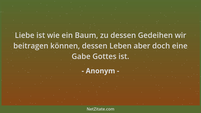 Anonym - Liebe ist wie ein Baum, zu dessen Gedeihen wir beitragen können, dessen Leben aber doch eine Gabe Gottes ist....