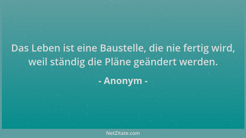 Anonym - Das Leben ist eine Baustelle, die nie fertig wird, weil ständig die Pläne geändert werden....