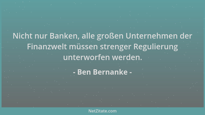 Ben Bernanke - Nicht nur Banken, alle großen Unternehmen der Finanzwelt müssen strenger Regulierung unterworfen werden....