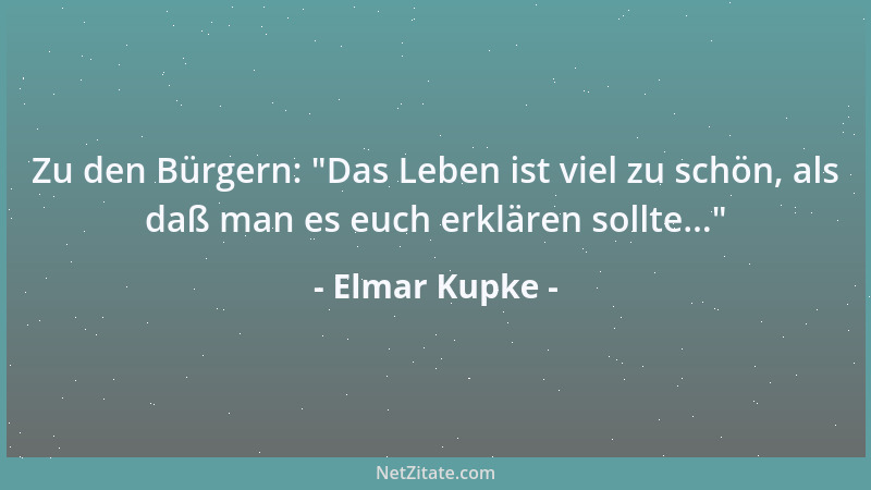 Elmar Kupke - Zu den Bürgern:  "Das Leben ist viel zu schön, als daß man es euch erklären sollte... "...