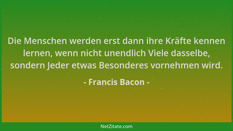 Francis Bacon - Die Menschen werden erst dann ihre Kräfte kennen lernen, wenn nicht unendlich Viele dasselbe, sondern Jeder...