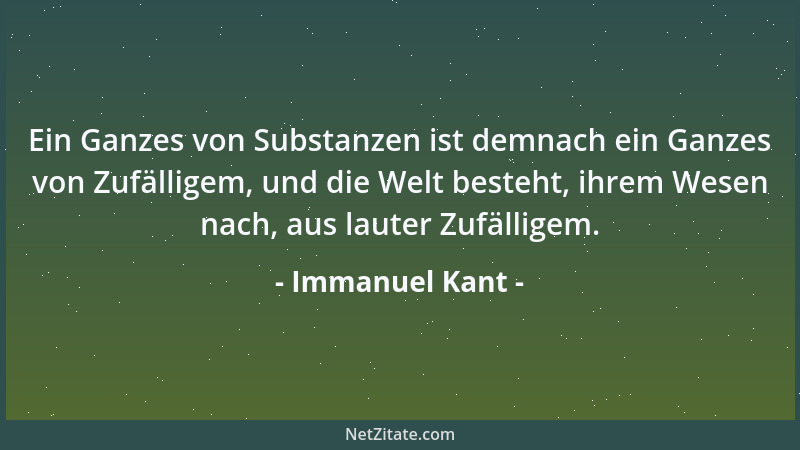 Immanuel Kant - Ein Ganzes von Substanzen ist demnach ein Ganzes von Zufälligem, und die Welt besteht, ihrem Wesen nach, au...