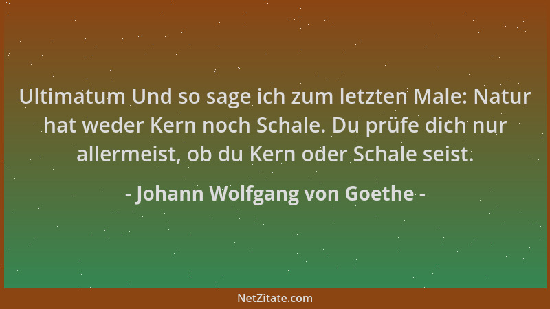 Johann Wolfgang von Goethe - Ultimatum Und so sage ich zum letzten Male: Natur hat weder Kern noch Schale. Du prüfe dich nu...