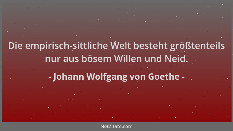 Johann Wolfgang von Goethe - Die empirisch-sittliche Welt besteht größtenteils nur aus bösem Willen und Neid....
