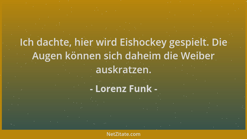 Lorenz Funk - Ich dachte, hier wird Eishockey gespielt. Die Augen können sich daheim die Weiber auskratzen....