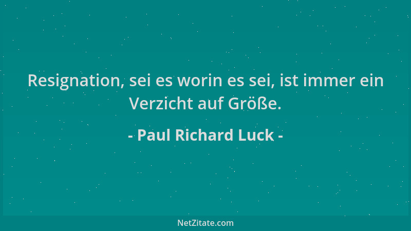 Paul Richard Luck - Resignation, sei es worin es sei, ist immer ein Verzicht auf Größe....