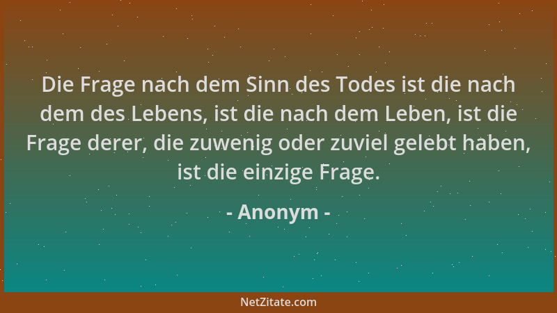Anonym - Die Frage nach dem Sinn des Todes ist die nach dem des Lebens, ist die nach dem Leben, ist die Frage derer, die zu...