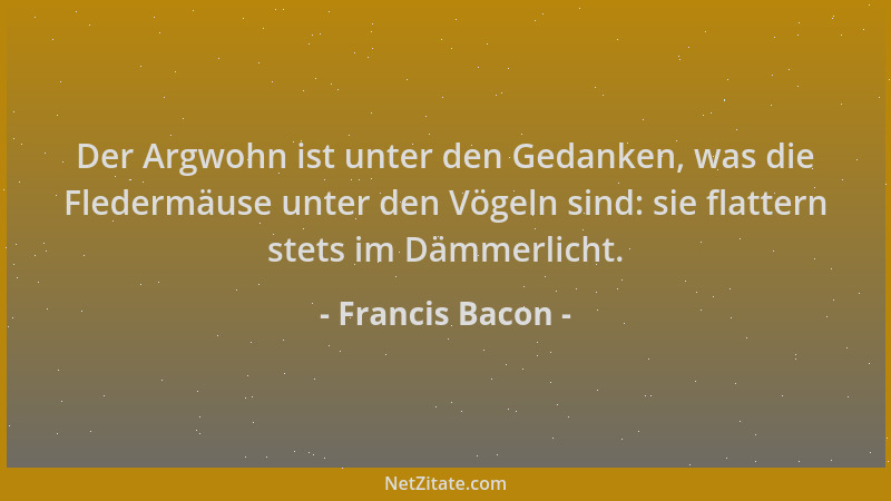Francis Bacon - Der Argwohn ist unter den Gedanken, was die Fledermäuse unter den Vögeln sind: sie flattern stets im Dämmer...