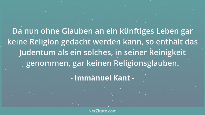 Immanuel Kant - Da nun ohne Glauben an ein künftiges Leben gar keine Religion gedacht werden kann, so enthält das Judentum...