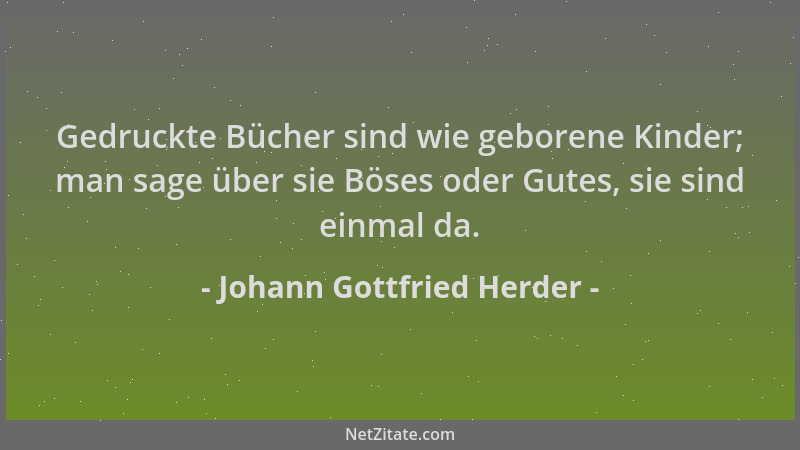 Johann Gottfried Herder - Gedruckte Bücher sind wie geborene Kinder; man sage über sie Böses oder Gutes, sie sind einmal da...