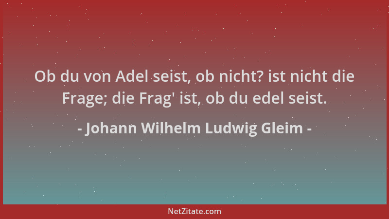 Johann Wilhelm Ludwig Gleim - Ob du von Adel seist, ob nicht? ist nicht die Frage; die Frag ' ist, ob du edel seist....