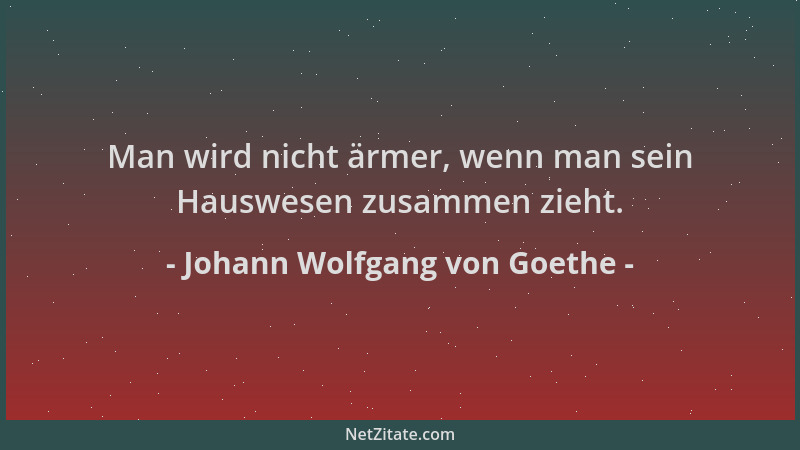 Johann Wolfgang von Goethe - Man wird nicht ärmer, wenn man sein Hauswesen zusammen zieht....
