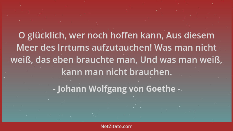 Johann Wolfgang von Goethe - O glücklich, wer noch hoffen kann, Aus diesem Meer des Irrtums aufzutauchen! Was man nicht wei...