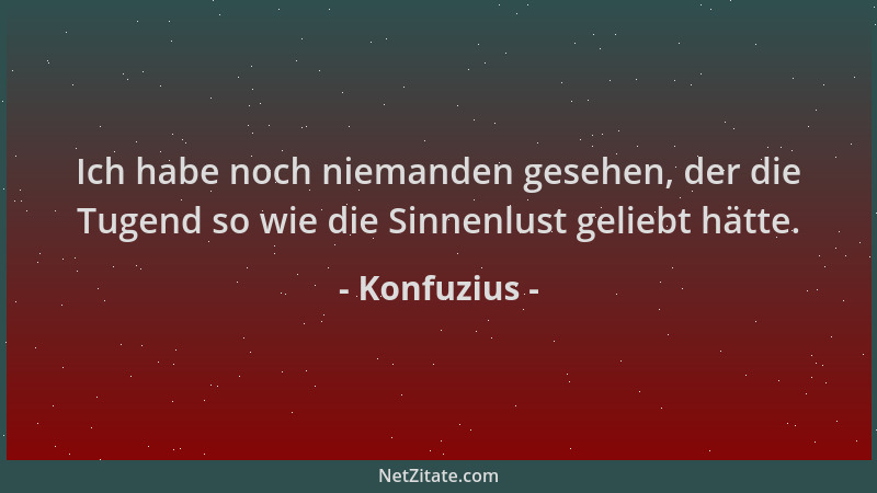 Konfuzius - Ich habe noch niemanden gesehen, der die Tugend so wie die Sinnenlust geliebt hätte....