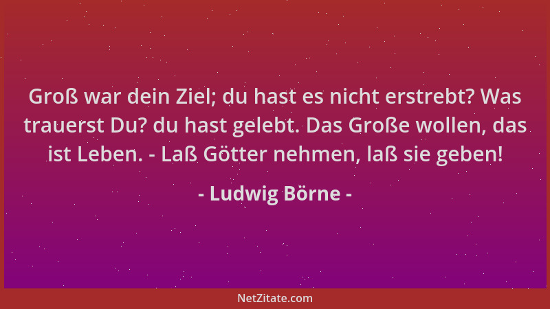 Ludwig Börne - Groß war dein Ziel; du hast es nicht erstrebt? Was trauerst Du? du hast gelebt. Das Große wollen, das ist Le...