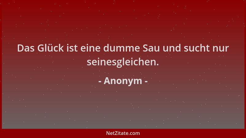 Anonym - Das Glück ist eine dumme Sau und sucht nur seinesgleichen....