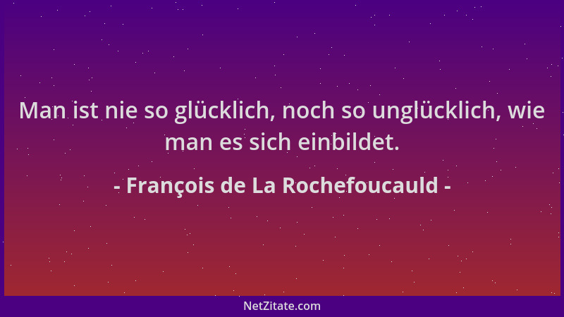 François de La Rochefoucauld - Man ist nie so glücklich, noch so unglücklich, wie man es sich einbildet....