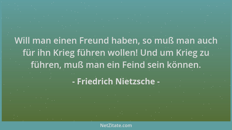 Friedrich Nietzsche - Will man einen Freund haben, so muß man auch für ihn Krieg führen wollen! Und um Krieg zu führen, muß...