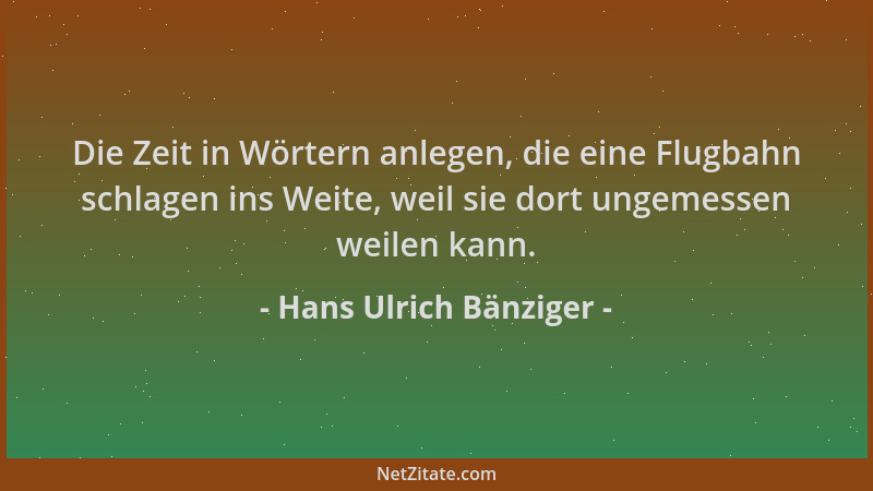 Hans Ulrich Bänziger - Die Zeit in Wörtern anlegen, die eine Flugbahn schlagen ins Weite, weil sie dort ungemessen weilen k...
