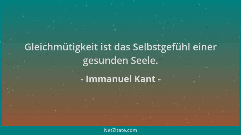 Immanuel Kant - Gleichmütigkeit ist das Selbstgefühl einer gesunden Seele....