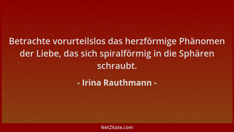 Irina Rauthmann - Betrachte vorurteilslos das herzförmige Phänomen der Liebe, das sich spiralförmig in die Sphären schraubt...