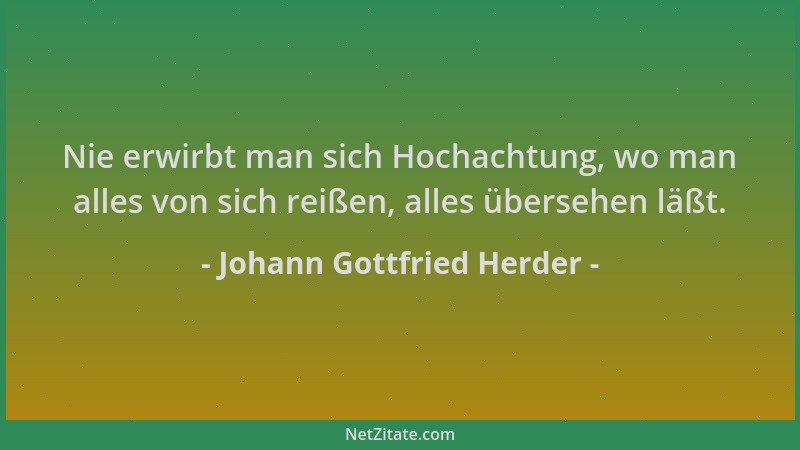 Johann Gottfried Herder - Nie erwirbt man sich Hochachtung, wo man alles von sich reißen, alles übersehen läßt....