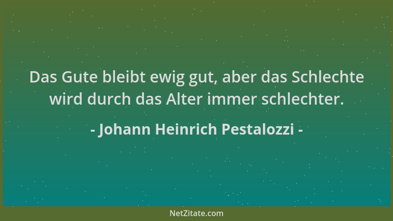 Johann Heinrich Pestalozzi - Das Gute bleibt ewig gut, aber das Schlechte wird durch das Alter immer schlechter....