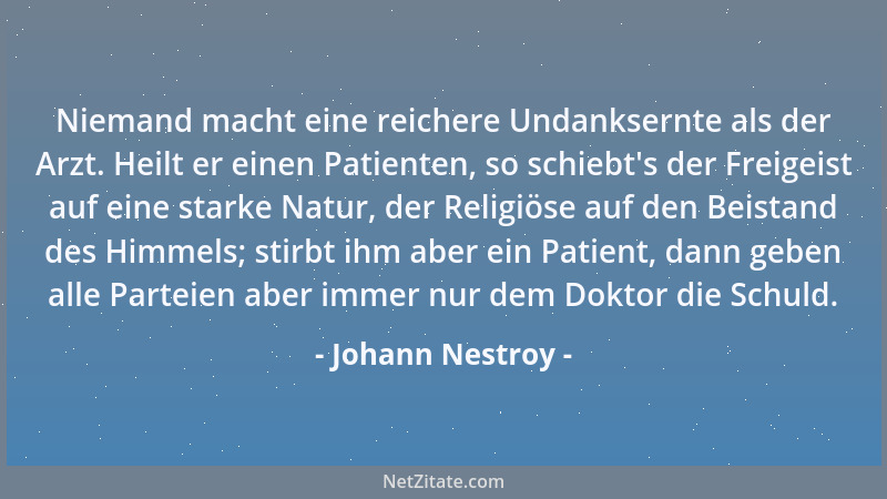 Johann Nestroy - Niemand macht eine reichere Undanksernte als der Arzt. Heilt er einen Patienten, so schiebt 's der Freigeis...