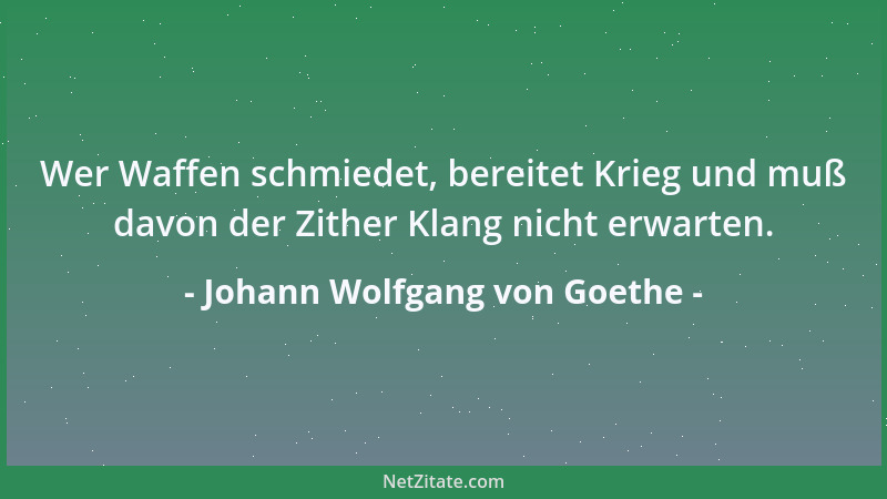 Johann Wolfgang von Goethe - Wer Waffen schmiedet, bereitet Krieg und muß davon der Zither Klang nicht erwarten....