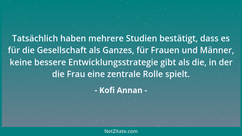 Kofi Annan - Tatsächlich haben mehrere Studien bestätigt, dass es für die Gesellschaft als Ganzes, für Frauen und Männer, k...