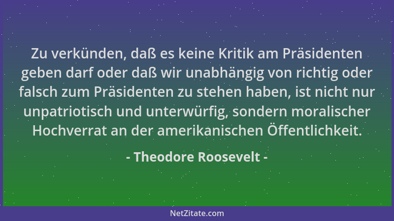 Theodore Roosevelt - Zu verkünden, daß es keine Kritik am Präsidenten geben darf oder daß wir unabhängig von richtig oder f...