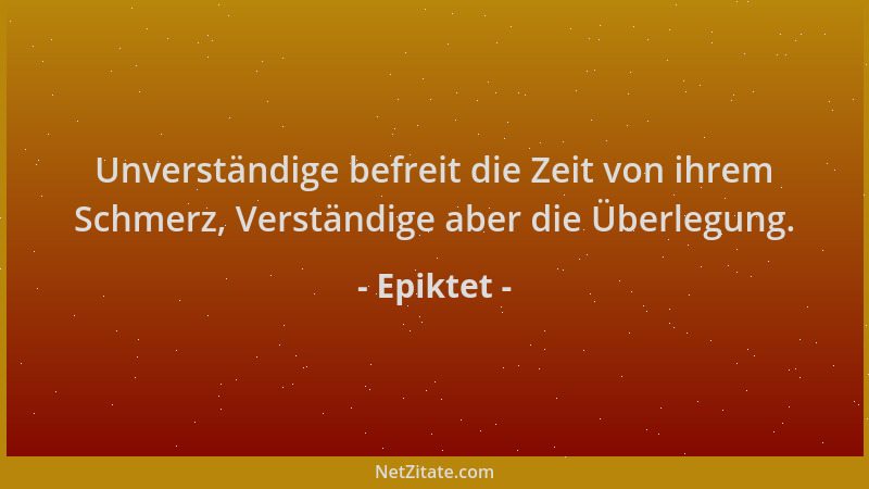 Epiktet - Unverständige befreit die Zeit von ihrem Schmerz, Verständige aber die Überlegung....