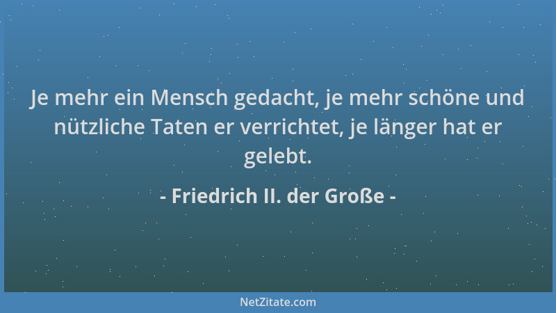 Friedrich II. der Große - Je mehr ein Mensch gedacht, je mehr schöne und nützliche Taten er verrichtet, je länger hat er ge...