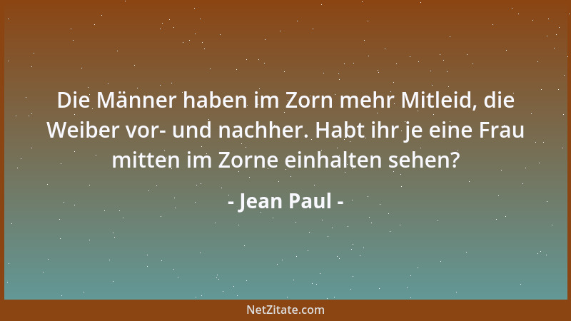 Jean Paul - Die Männer haben im Zorn mehr Mitleid, die Weiber vor- und nachher. Habt ihr je eine Frau mitten im Zorne einha...