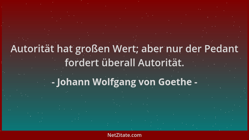 Johann Wolfgang von Goethe - Autorität hat großen Wert; aber nur der Pedant fordert überall Autorität....