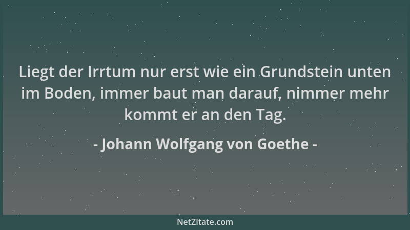Johann Wolfgang von Goethe - Liegt der Irrtum nur erst wie ein Grundstein unten im Boden, immer baut man darauf, nimmer meh...