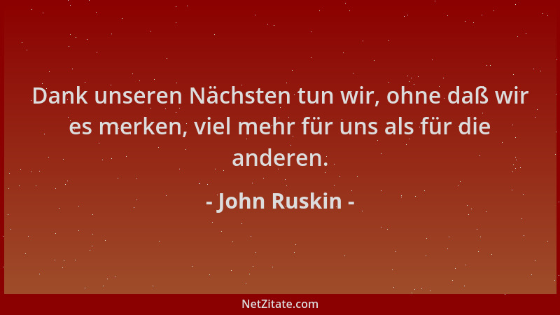 John Ruskin - Dank unseren Nächsten tun wir, ohne daß wir es merken, viel mehr für uns als für die anderen....
