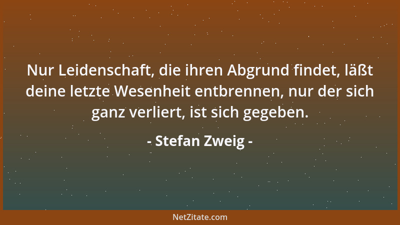 Stefan Zweig - Nur Leidenschaft, die ihren Abgrund findet, läßt deine letzte Wesenheit entbrennen, nur der sich ganz verlie...