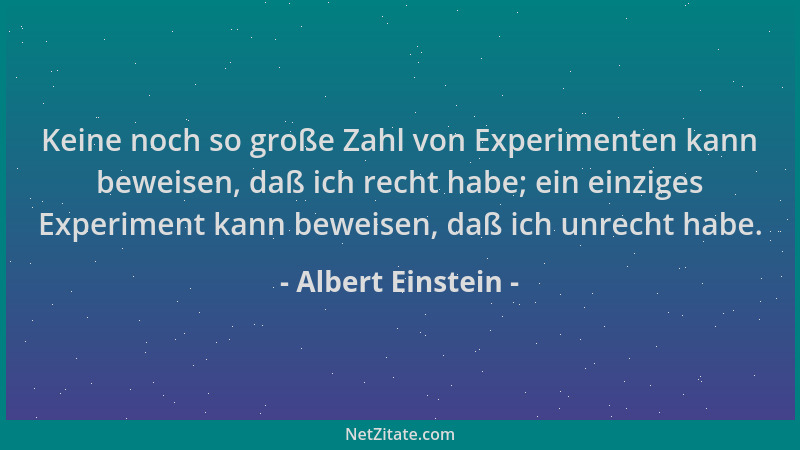 Albert Einstein - Keine noch so große Zahl von Experimenten kann beweisen, daß ich recht habe; ein einziges Experiment kann...
