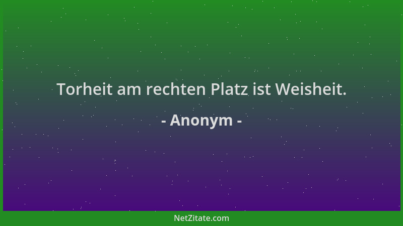 Anonym - Torheit am rechten Platz ist Weisheit....