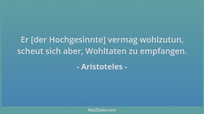 Aristoteles - Er [der Hochgesinnte] vermag wohlzutun, scheut sich aber, Wohltaten zu empfangen....