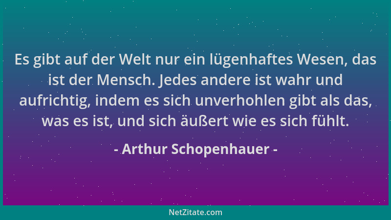 Arthur Schopenhauer - Es gibt auf der Welt nur ein lügenhaftes Wesen, das ist der Mensch. Jedes andere ist wahr und aufrich...