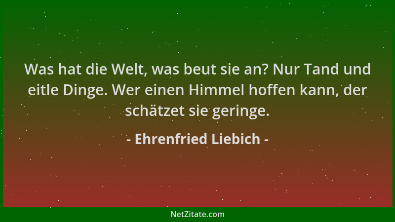 Ehrenfried Liebich - Was hat die Welt, was beut sie an? Nur Tand und eitle Dinge. Wer einen Himmel hoffen kann, der schätze...