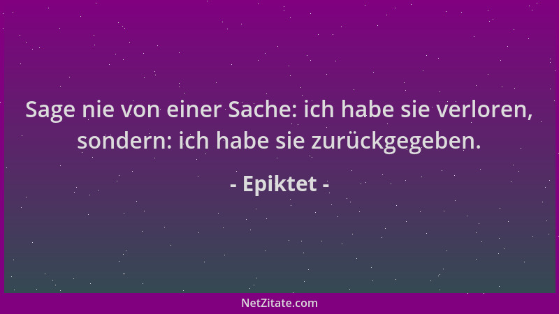 Epiktet - Sage nie von einer Sache: ich habe sie verloren, sondern: ich habe sie zurückgegeben....