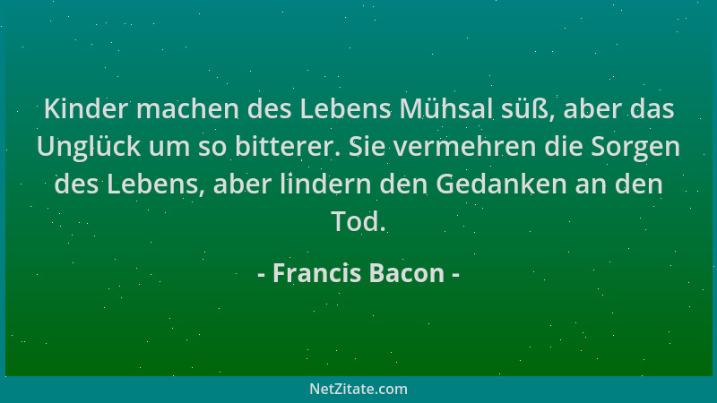 Francis Bacon - Kinder machen des Lebens Mühsal süß, aber das Unglück um so bitterer. Sie vermehren die Sorgen des Lebens,...
