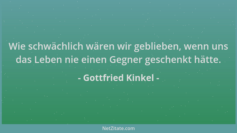 Gottfried Kinkel - Wie schwächlich wären wir geblieben, wenn uns das Leben nie einen Gegner geschenkt hätte....