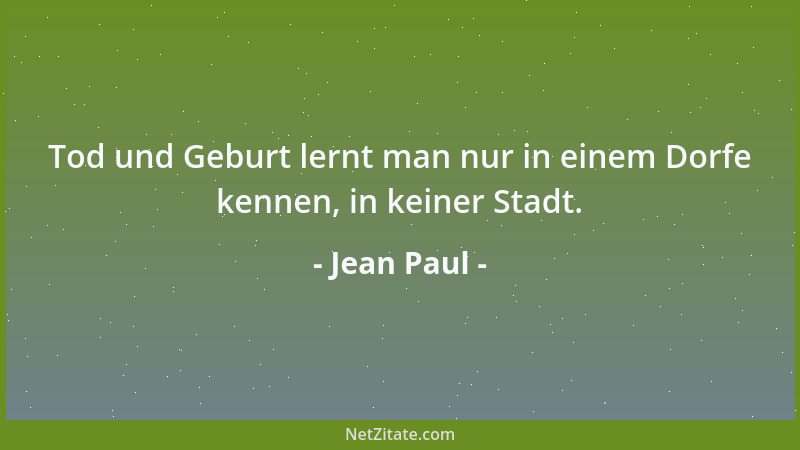 Jean Paul - Tod und Geburt lernt man nur in einem Dorfe kennen, in keiner Stadt....
