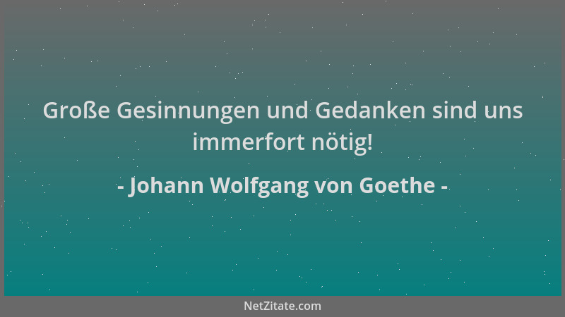 Johann Wolfgang von Goethe - Große Gesinnungen und Gedanken sind uns immerfort nötig!...